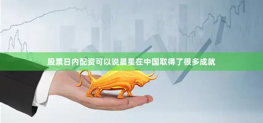 股票日内配资可以说晨星在中国取得了很多成就