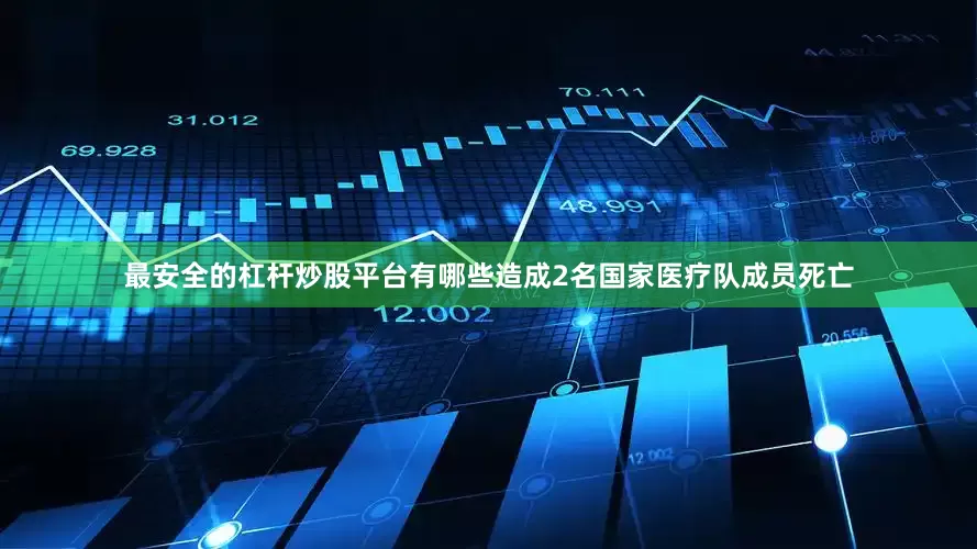 最安全的杠杆炒股平台有哪些造成2名国家医疗队成员死亡