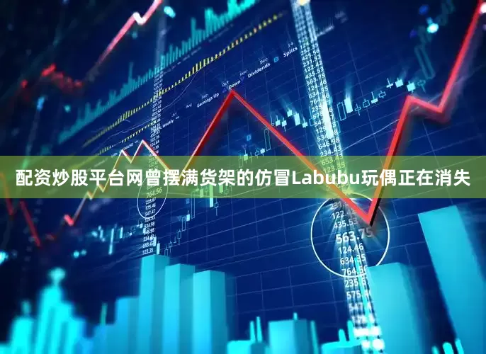 配资炒股平台网曾摆满货架的仿冒Labubu玩偶正在消失