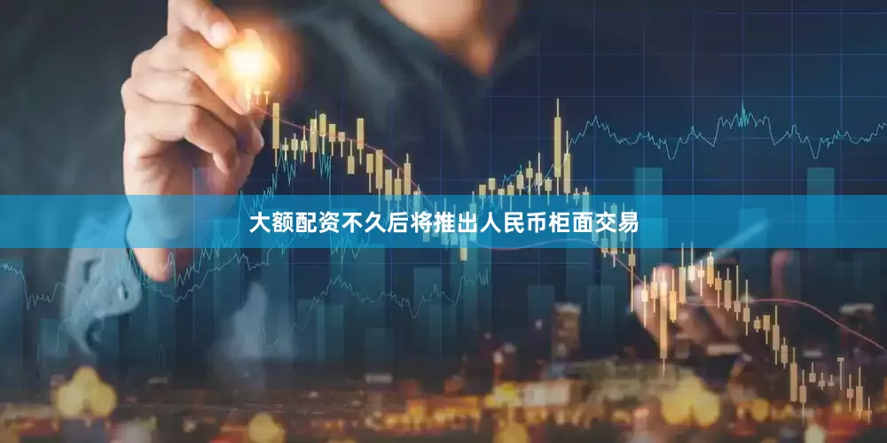 大额配资不久后将推出人民币柜面交易