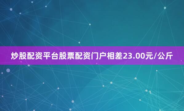 炒股配资平台股票配资门户相差23.00元/公斤