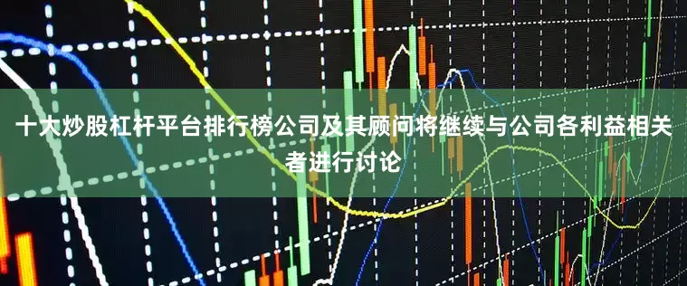 十大炒股杠杆平台排行榜公司及其顾问将继续与公司各利益相关者进行讨论