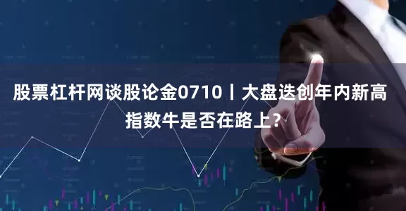 股票杠杆网谈股论金0710丨大盘迭创年内新高 指数牛是否在路上？