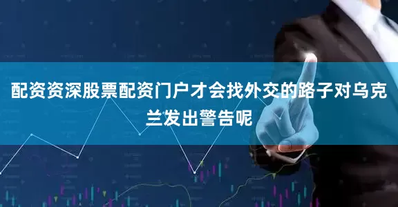 配资资深股票配资门户才会找外交的路子对乌克兰发出警告呢