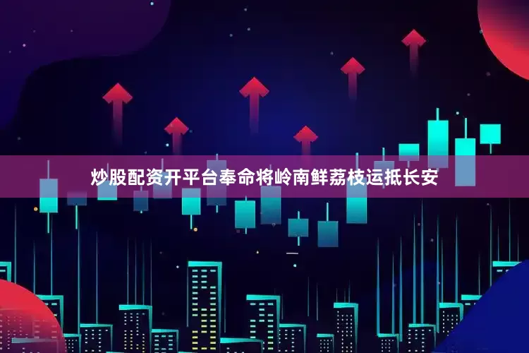 炒股配资开平台奉命将岭南鲜荔枝运抵长安