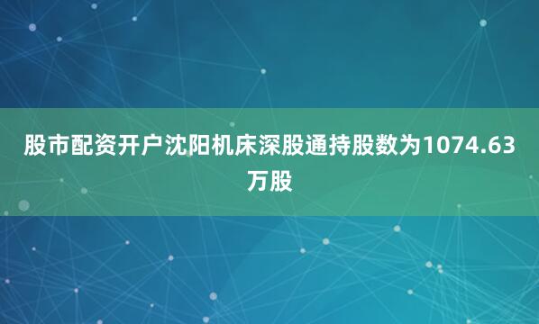 股市配资开户沈阳机床深股通持股数为1074.63万股