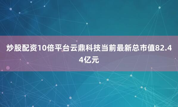炒股配资10倍平台云鼎科技当前最新总市值82.44亿元