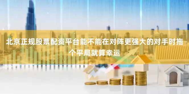 北京正规股票配资平台能不能在对阵更强大的对手时拖个平局就算幸运