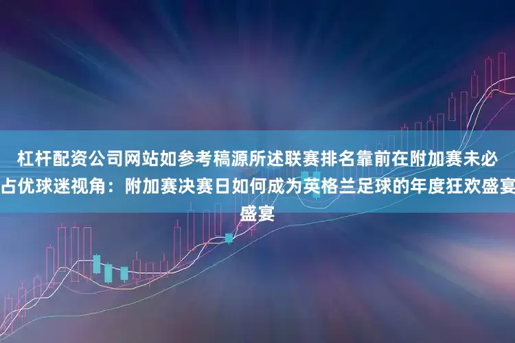 杠杆配资公司网站如参考稿源所述联赛排名靠前在附加赛未必占优球迷视角：附加赛决赛日如何成为英格兰足球的年度狂欢盛宴
