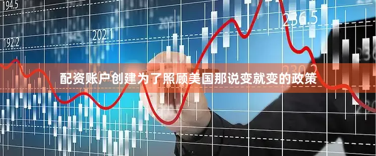 配资账户创建为了照顾美国那说变就变的政策